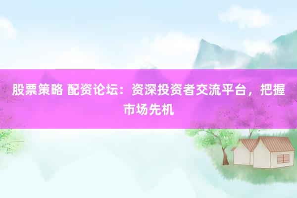 股票策略 配资论坛：资深投资者交流平台，把握市场先机