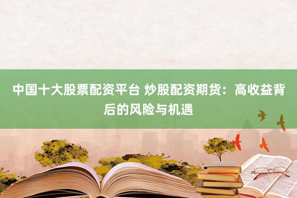中国十大股票配资平台 炒股配资期货：高收益背后的风险与机遇