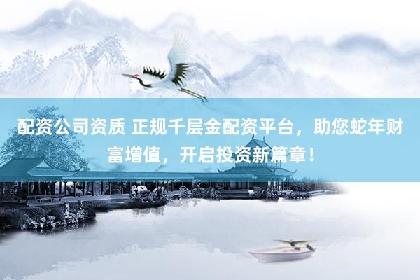 配资公司资质 正规千层金配资平台，助您蛇年财富增值，开启投资新篇章！
