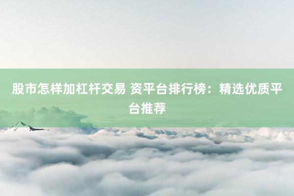 股市怎样加杠杆交易 资平台排行榜：精选优质平台推荐