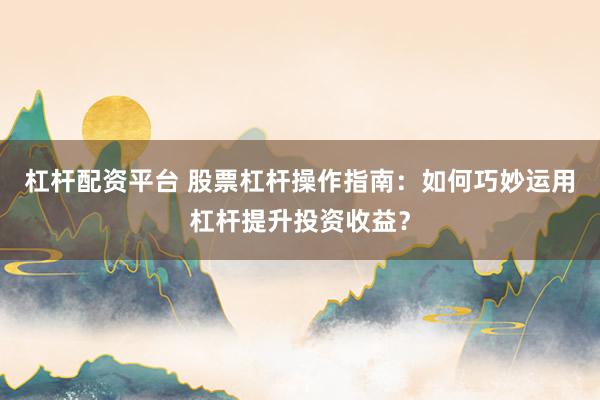 杠杆配资平台 股票杠杆操作指南：如何巧妙运用杠杆提升投资收益？