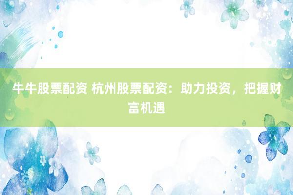 牛牛股票配资 杭州股票配资：助力投资，把握财富机遇