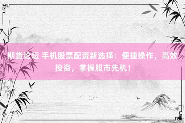 期货论坛 手机股票配资新选择：便捷操作，高效投资，掌握股市先机！
