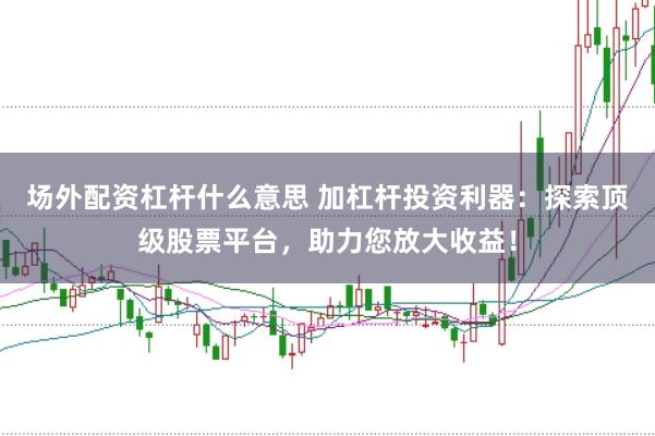 场外配资杠杆什么意思 加杠杆投资利器：探索顶级股票平台，助力您放大收益！