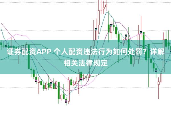 证券配资APP 个人配资违法行为如何处罚？详解相关法律规定