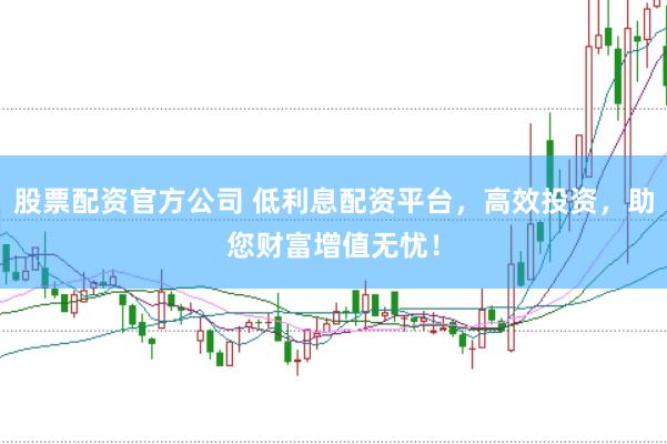 股票配资官方公司 低利息配资平台，高效投资，助您财富增值无忧！