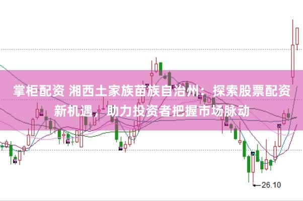 掌柜配资 湘西土家族苗族自治州：探索股票配资新机遇，助力投资者把握市场脉动