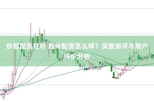 炒股配资杠杆 股米配资怎么样？深度测评与用户评价分析