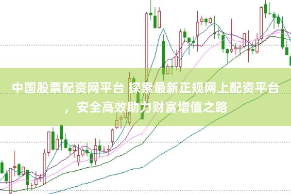 中国股票配资网平台 探索最新正规网上配资平台，安全高效助力财富增值之路
