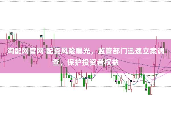 淘配网官网 配资风险曝光，监管部门迅速立案调查，保护投资者权益