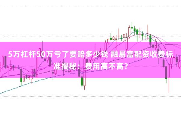 5万杠杆50万亏了要赔多少钱 融易富配资收费标准揭秘：费用高不高？