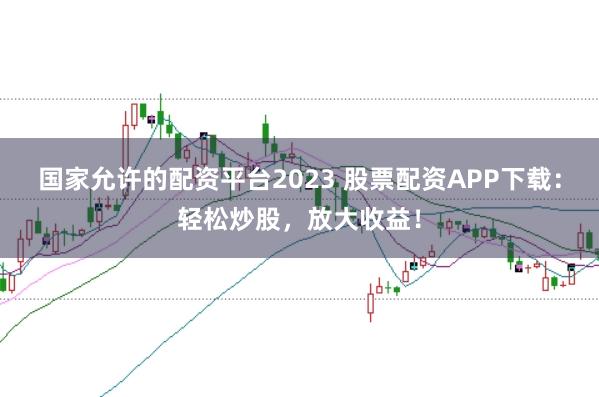 国家允许的配资平台2023 股票配资APP下载：轻松炒股，放大收益！
