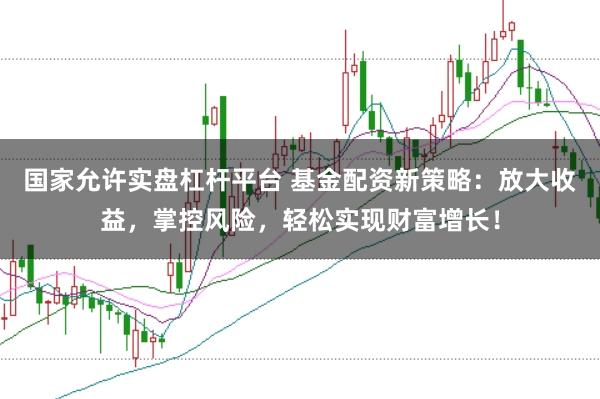 国家允许实盘杠杆平台 基金配资新策略：放大收益，掌控风险，轻松实现财富增长！