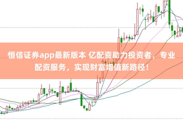 恒信证券app最新版本 亿配资助力投资者，专业配资服务，实现财富增值新路径！
