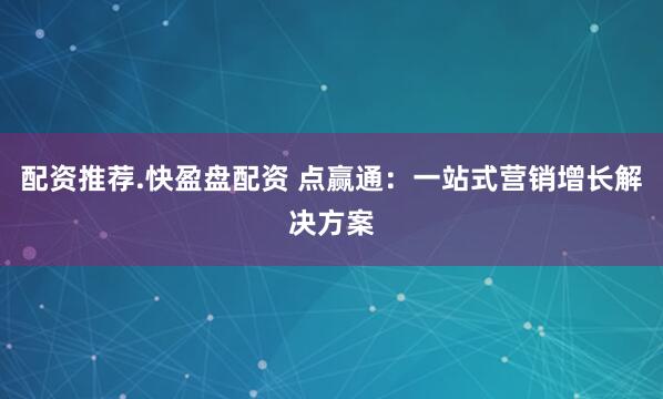 配资推荐.快盈盘配资 点赢通：一站式营销增长解决方案