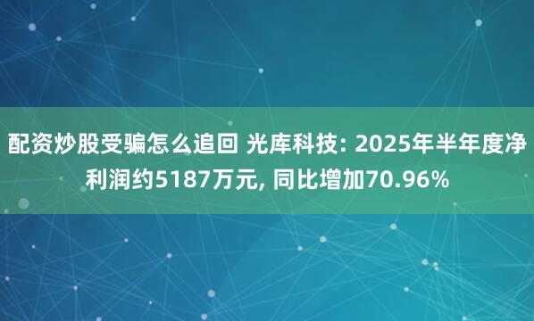 配资炒股受骗怎么追回 光库科技: 2025年半年度净利润约5187万元， 同比增加70.96%