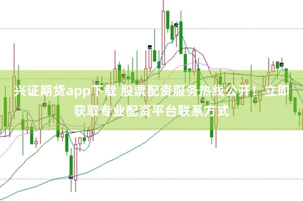 兴证期货app下载 股票配资服务热线公开！立即获取专业配资平台联系方式
