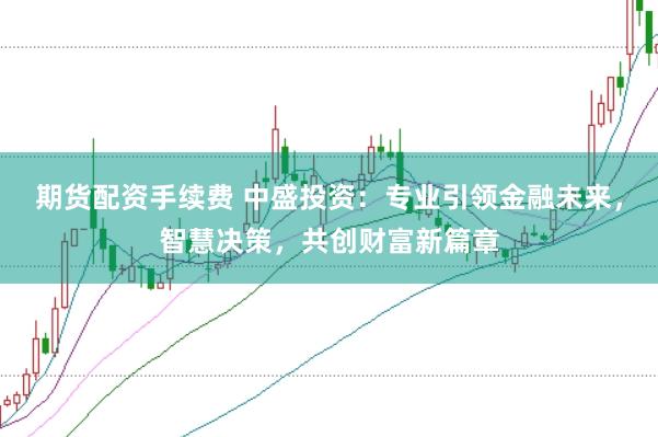 期货配资手续费 中盛投资：专业引领金融未来，智慧决策，共创财富新篇章