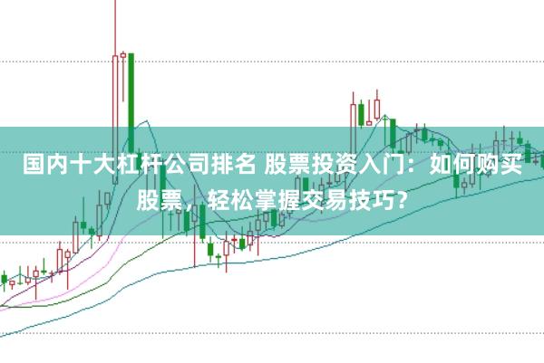 国内十大杠杆公司排名 股票投资入门：如何购买股票，轻松掌握交易技巧？