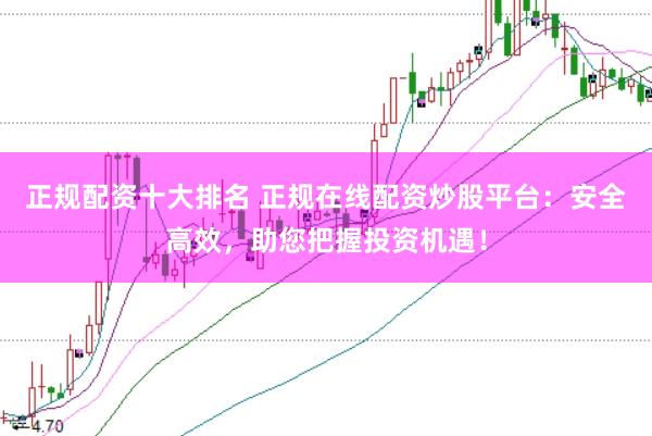 正规配资十大排名 正规在线配资炒股平台：安全高效，助您把握投资机遇！
