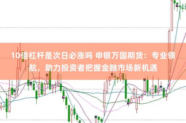 10倍杠杆是次日必涨吗 申银万国期货：专业领航，助力投资者把握金融市场新机遇