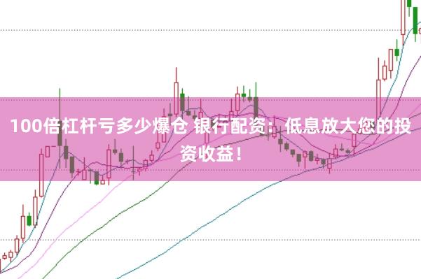 100倍杠杆亏多少爆仓 银行配资：低息放大您的投资收益！