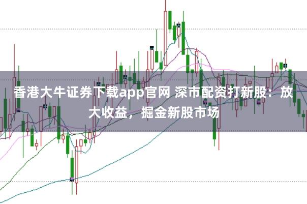 香港大牛证券下载app官网 深市配资打新股：放大收益，掘金新股市场