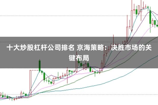 十大炒股杠杆公司排名 京海策略：决胜市场的关键布局