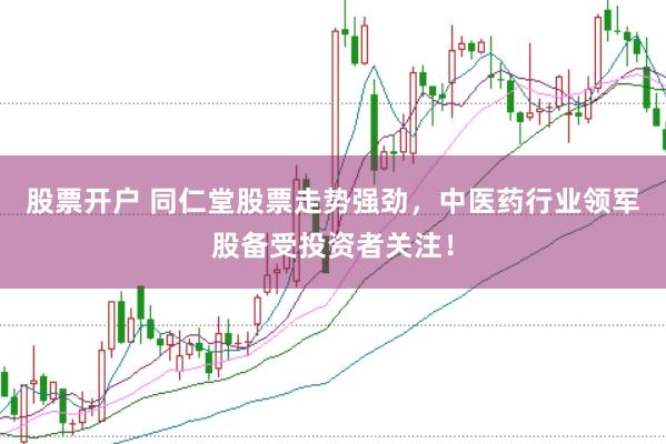 股票开户 同仁堂股票走势强劲，中医药行业领军股备受投资者关注！