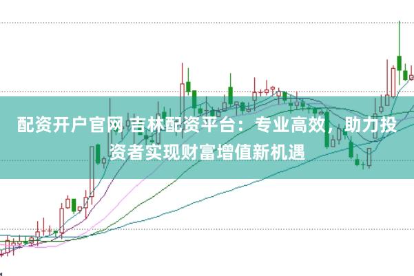 配资开户官网 吉林配资平台：专业高效，助力投资者实现财富增值新机遇