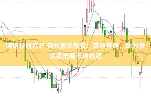 网络炒股杠杆 朔州股票配资：高效策略，助力投资者把握市场机遇