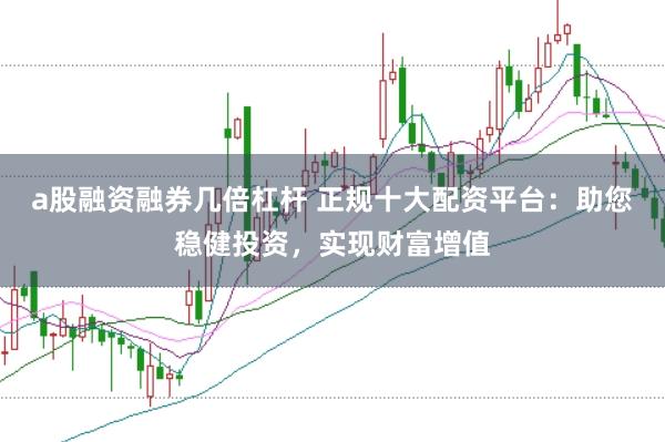 a股融资融券几倍杠杆 正规十大配资平台：助您稳健投资，实现财富增值