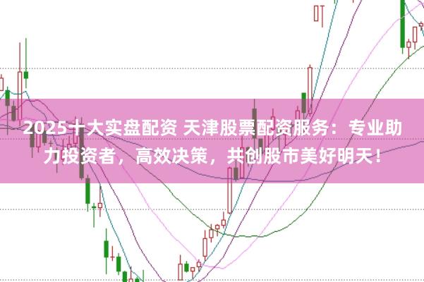 2025十大实盘配资 天津股票配资服务：专业助力投资者，高效决策，共创股市美好明天！