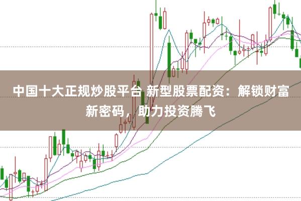 中国十大正规炒股平台 新型股票配资：解锁财富新密码，助力投资腾飞
