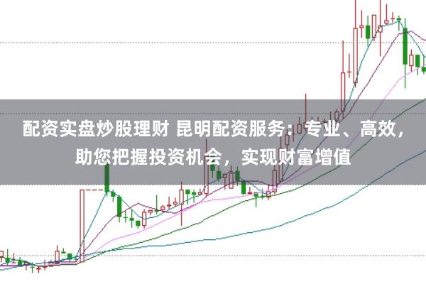 配资实盘炒股理财 昆明配资服务：专业、高效，助您把握投资机会，实现财富增值