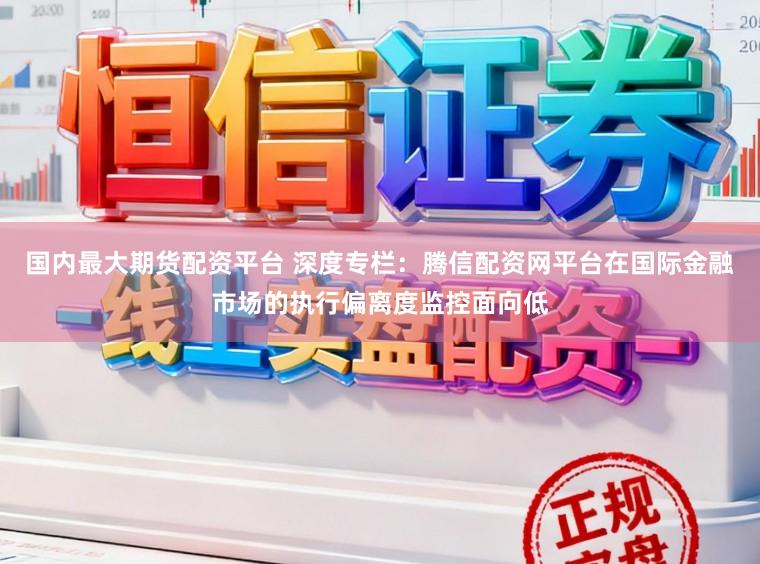 国内最大期货配资平台 深度专栏：腾信配资网平台在国际金融市场的执行偏离度监控面向低