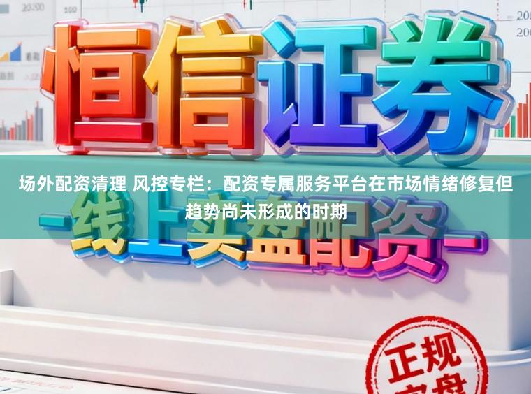 场外配资清理 风控专栏：配资专属服务平台在市场情绪修复但趋势尚未形成的时期