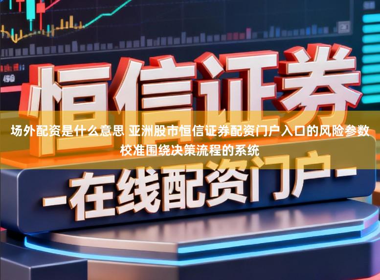 场外配资是什么意思 亚洲股市恒信证券配资门户入口的风险参数校准围绕决策流程的系统