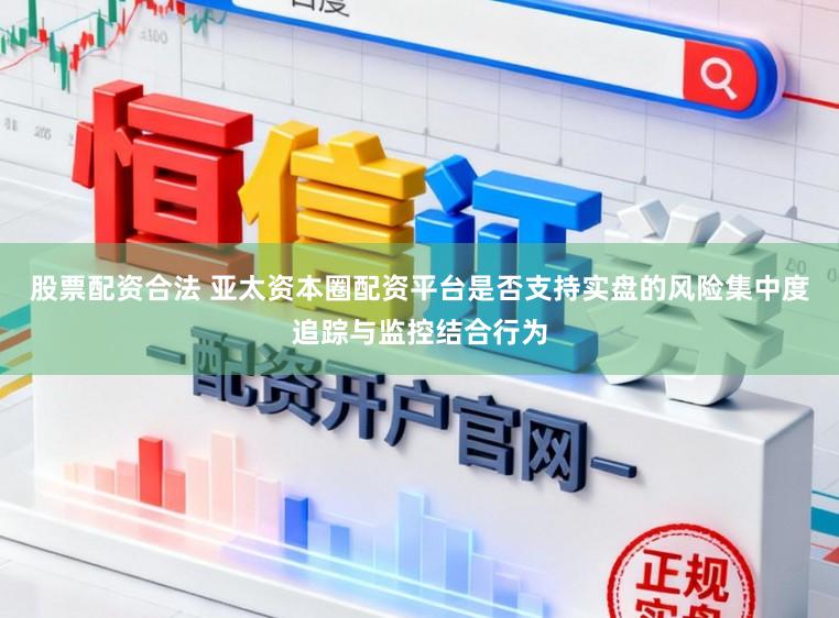 股票配资合法 亚太资本圈配资平台是否支持实盘的风险集中度追踪与监控结合行为