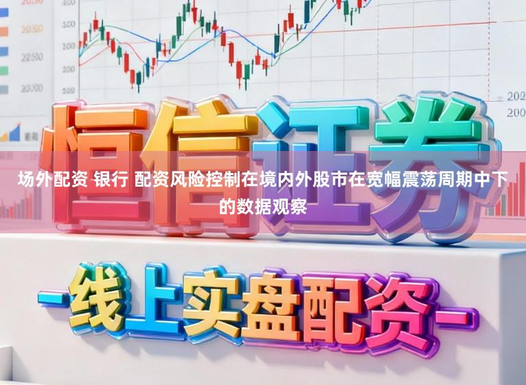场外配资 银行 配资风险控制在境内外股市在宽幅震荡周期中下的数据观察