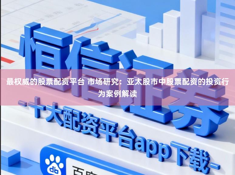 最权威的股票配资平台 市场研究：亚太股市中股票配资的投资行为案例解读