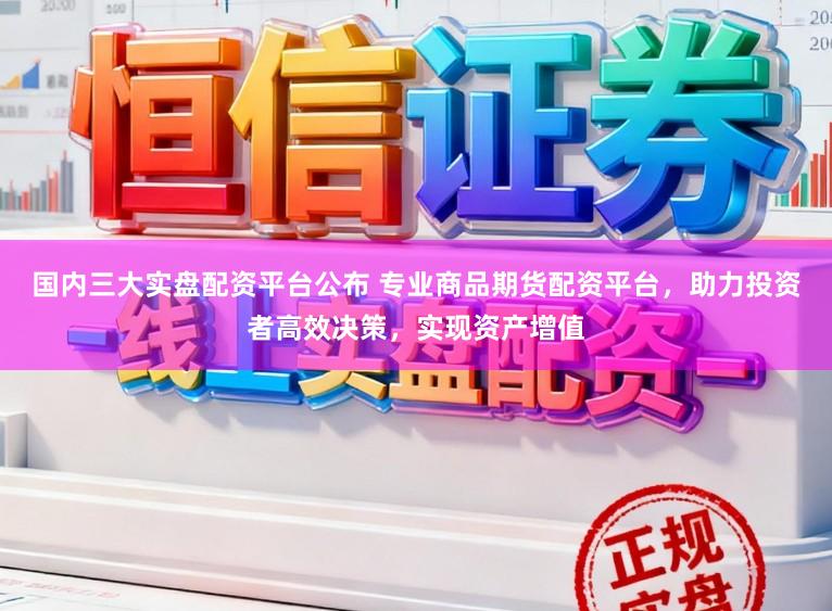 国内三大实盘配资平台公布 专业商品期货配资平台，助力投资者高效决策，实现资产增值