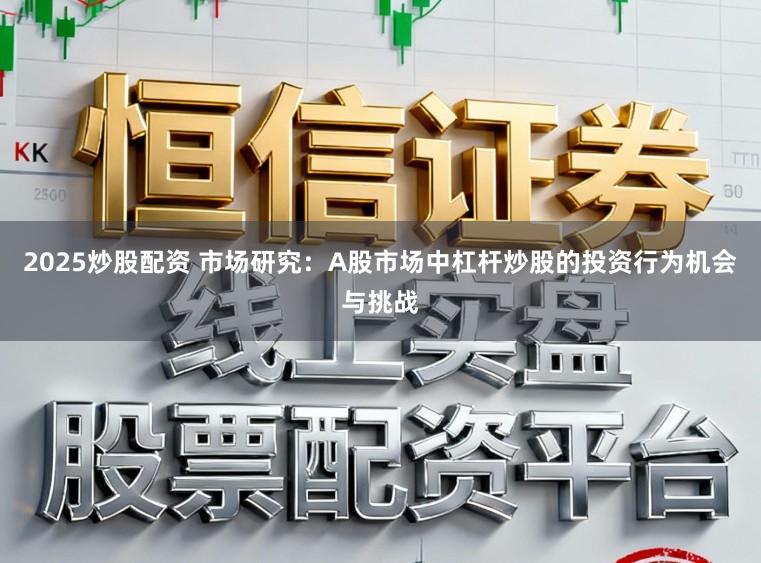 2025炒股配资 市场研究：A股市场中杠杆炒股的投资行为机会与挑战