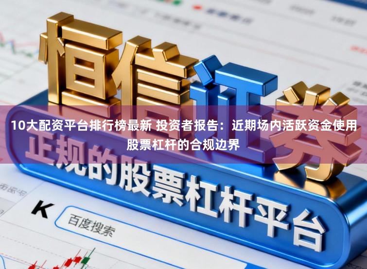 10大配资平台排行榜最新 投资者报告：近期场内活跃资金使用股票杠杆的合规边界