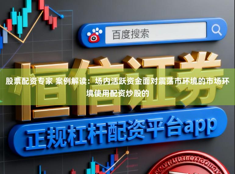 股票配资专家 案例解读：场内活跃资金面对震荡市环境的市场环境使用配资炒股的