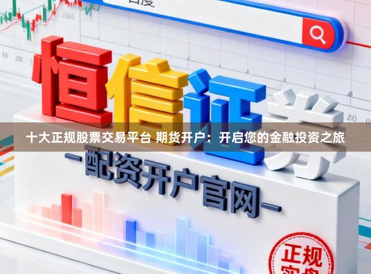 十大正规股票交易平台 期货开户：开启您的金融投资之旅